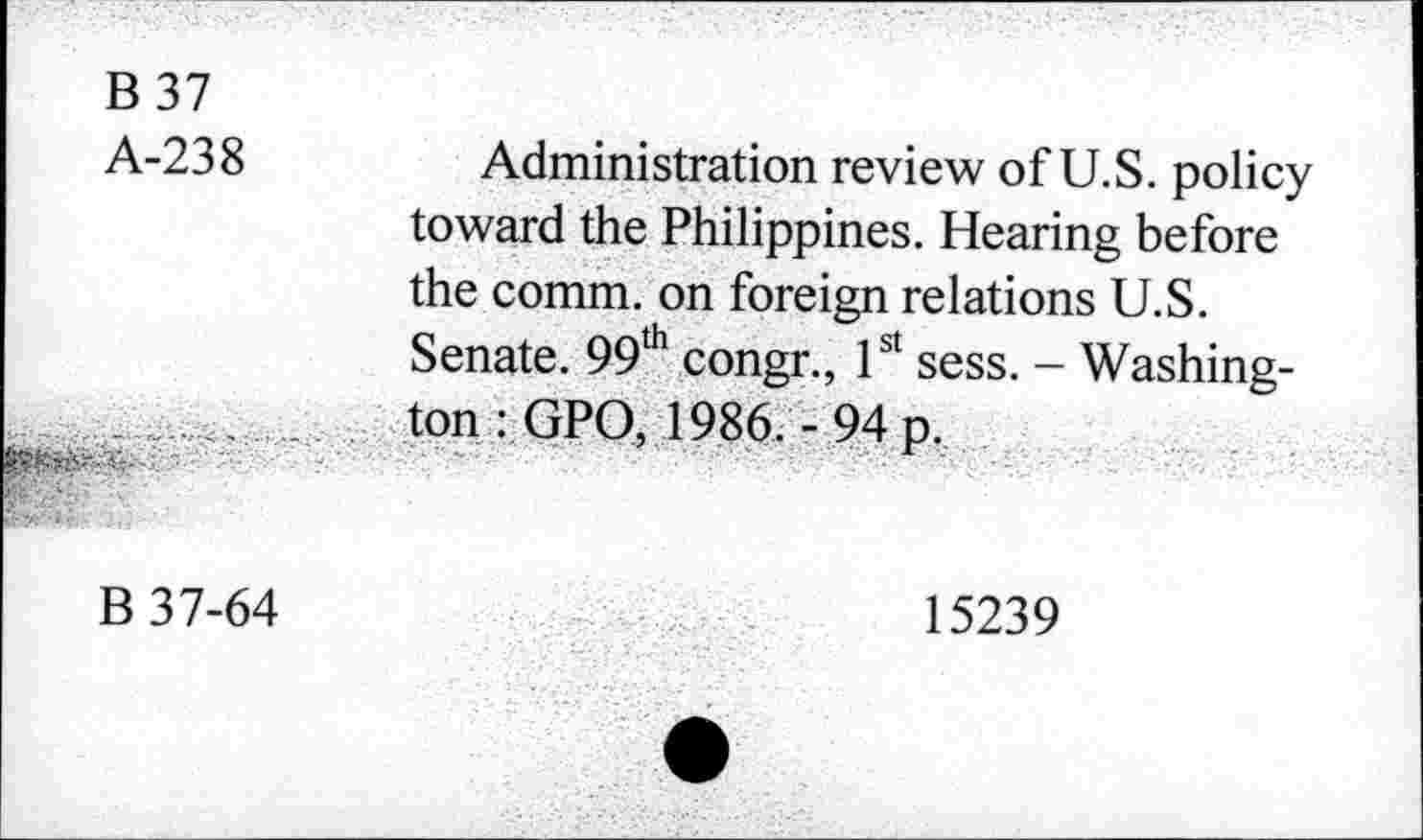 ﻿B 37 A-238	Administration review of U.S. policy toward the Philippines. Hearing before the comm, on foreign relations U.S. Senate. 99th congr., 1st sess. - Washing-
	ton : GPO, 1986. -94 p.
B 37-64	15239